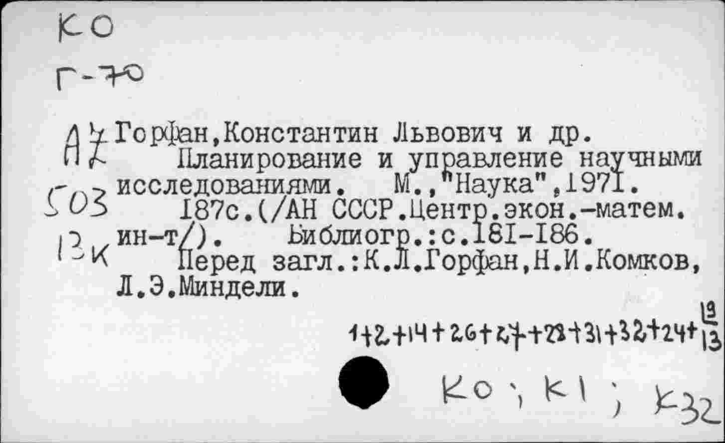 ﻿|СО
Горфан,Константин Львович и др.
Вк
Планирование и управление научными исследованиями. М.»Наука",1971.
187с.(/АН СССР.Центр.экон.-матем.
ин-т/). Библиогр.:с.181-186.
Перед загл.:К.Л.Горфан,Н.И.Комков, Л.Э.Миндели.

• Ко М ;